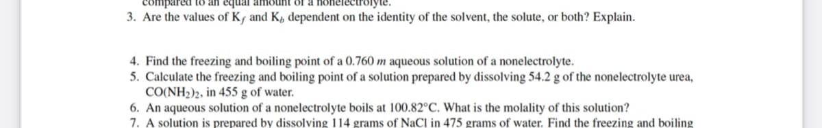 tred to an equal amount of a nonele
3. Are the values of Kf and K, dependent on the identity of the solvent, the solute, or both? Explain.
4. Find the freezing and boiling point of a 0.760 m aqueous solution of a nonelectrolyte.
5. Calculate the freezing and boiling point of a solution prepared by dissolving 54.2 g of the nonelectrolyte urea,
CO(NH2)2, in 455 g of water.
6. An aqueous solution of a nonelectrolyte boils at 100.82°C. What is the molality of this solution?
7. A solution is prepared by dissolving 114 grams of NaCl in 475 grams of water. Find the freezing and boiling
