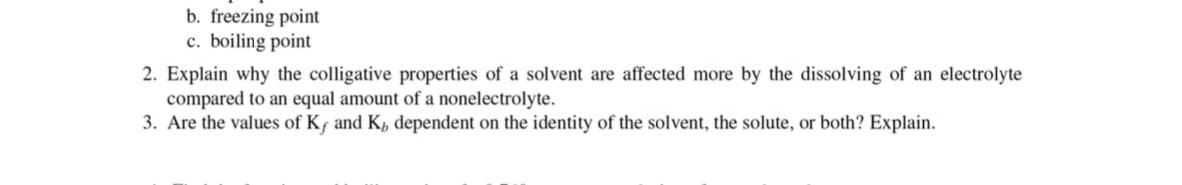 b. freezing point
c. boiling point
2. Explain why the colligative properties of a solvent are affected more by the dissolving of an electrolyte
compared to an equal amount of a nonelectrolyte.
3. Are the values of Kf and K, dependent on the identity of the solvent, the solute, or both? Explain.
