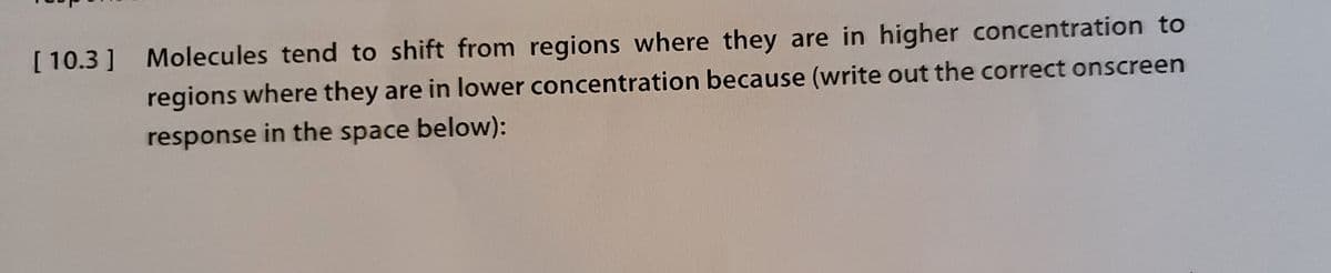 [ 10.3] Molecules tend to shift from regions where they are in higher concentration to
regions where they are in lower concentration because (write out the correct onscreen
response in the space below):