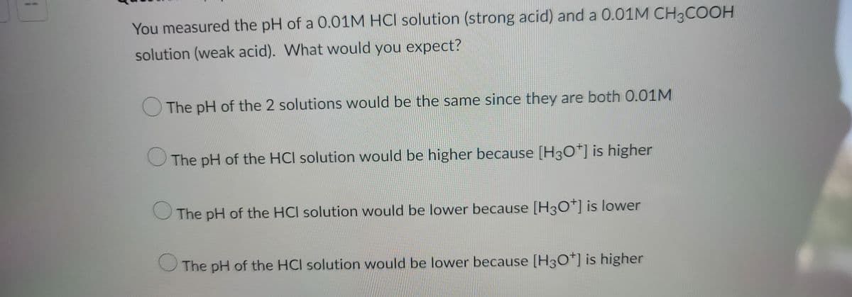 You measured the pH of a 0.01M HCI solution (strong acid) and a 0.01M CH3COOH
solution (weak acid). What would you expect?
The pH of the 2 solutions would be the same since they are both 0.01M
The pH of the HCI solution would be higher because [H3O+] is higher
The pH of the HCI solution would be lower because [H3O+] is lower
The pH of the HCI solution would be lower because [H3O+] is higher