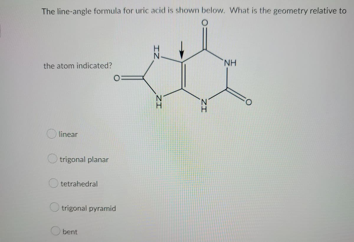 The line-angle formula for uric acid is shown below. What is the geometry relative to
the atom indicated?
Olinear
trigonal planar
Otetrahedral
Otrigonal pyramid
O bent
ZI
IZ
ZI
NH