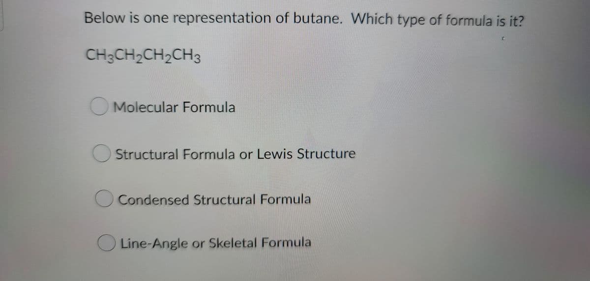 Below is one representation of butane. Which type of formula is it?
CH3CH2CH2CH3
Molecular Formula
Structural Formula or Lewis Structure
O Condensed Structural Formula
Line-Angle or Skeletal Formula