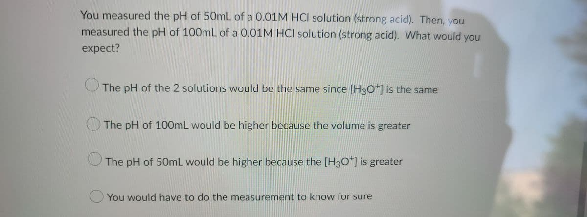 You measured the pH of 50mL of a 0.01M HCI solution (strong acid). Then, you
measured the pH of 100mL of a 0.01M HCI solution (strong acid). What would you
expect?
The pH of the 2 solutions would be the same since [H3O+] is the same
The pH of 100mL would be higher because the volume is greater
The pH of 50mL would be higher because the [H3O+] is greater
You would have to do the measurement to know for sure