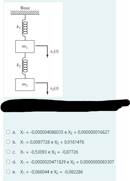 Base
nutiqua.
k₁
k₂
eeeee
m₁
00000 €
m₂
x₁ (1)
x₂ (1)
O a. X₁ = -0,000004086035 e X₂ = 0,000000016627
O b. X₁ = 0,0097728 e X₂ = 0,0161476
O c. X₁ = -0,53093 e X₂ = -0,87726
O d. X₁ = -0,0000020471829 e X₂ = 0,0000000083307
O e. X₁ = -0,066044 e X₂ = -0,082286