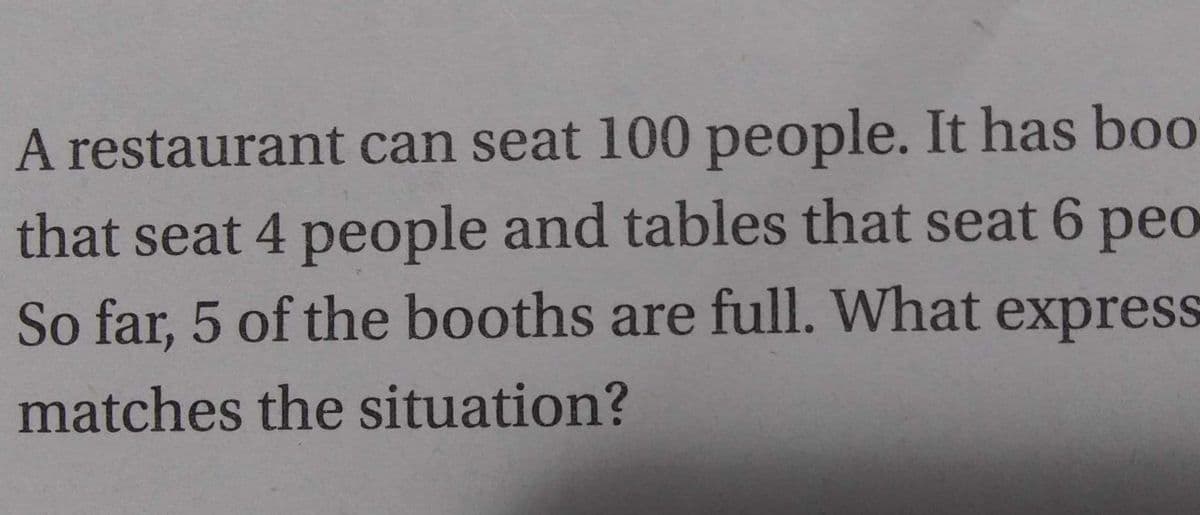 A restaurant can seat 100 people. It has boo
that seat 4 people and tables that seat 6 peo
So far, 5 of the booths are full. What express
matches the situation?
