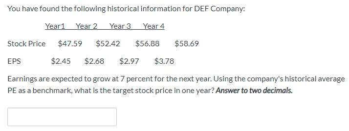 You have found the following historical information for DEF Company:
Year 2
Year 3
Year 4
Year1
$47.59
$58.69
Stock Price
$52.42
$56.88
$2.45
$2.68
EPS
$2.97
$3.78
Earnings are expected to grow at 7 percent for the next year. Using the company's historical average
PE as a benchmark, what is the target stock price in one year? Answer to two decimals.
