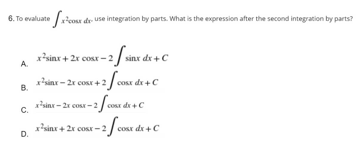 [x²cos
x²cosx dx, use integration by parts. What is the expression after the second integration by parts?
x2sinx + 2x cost – 2
sinx
sinx dx + C
x2sinx – 2x cosx+2
x2sinx – 2x cosx – 2
x2sinx+2x cosx – 2
6. To evaluate
A.
B.
C.
D.
2 f cost
2 fo
-2 fcOSX
cosx dx + C
cosx dx + C
cosx dx + C