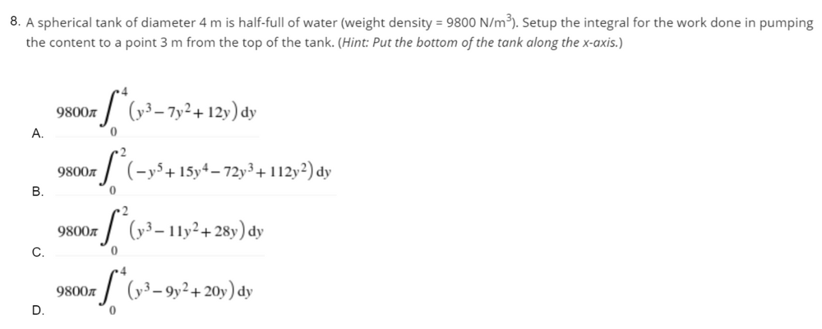 8. A spherical tank of diameter 4 m is half-full of water (weight density = 9800 N/m³). Setup the integral for the work done in pumping
the content to a point 3 m from the top of the tank. (Hint: Put the bottom of the tank along the x-axis.)
9800
S* (y²³-7y² +12y) dy
0
9800€
S² (-y³ + 15y4-72y³ + 112y²) dy
0
9800л
S² (y³-11y²+28y) dy
0
9800л
S* (y²³-9y² + 20y) dy
A.
B.
C.
D.