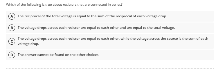 Which of the following is true about resistors that are connected in series?
The reciprocal of the total voltage is equal to the sum of the reciprocal of each voltage drop.
The voltage drops across each resistor are equal to each other and are equal to the total voltage.
The voltage drops across each resistor are equal to each other, while the voltage across the source is the sum of each
voltage drop.
The answer cannot be found on the other choices.