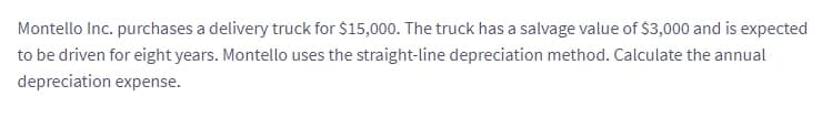 Montello Inc. purchases a delivery truck for $15,000. The truck has a salvage value of $3,000 and is expected
to be driven for eight years. Montello uses the straight-line depreciation method. Calculate the annual
depreciation expense.
