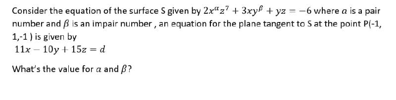 Consider the equation of the surface S given by 2x"z7 + 3xy + yz = -6 where a is a pair
number and ß is an impair number , an equation for the plane tangent to S at the point P(-1,
%3D
1,-1) is given by
11x – 10y + 15z = d
What's the value for a and B?
