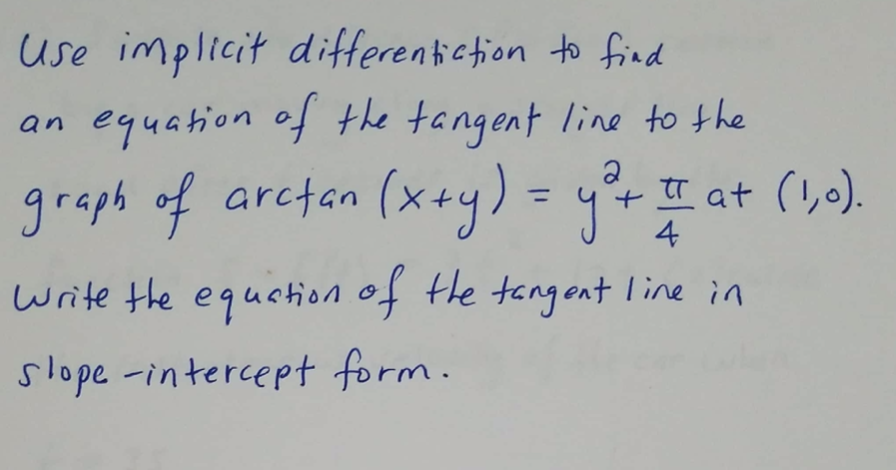 use implicit differentiction to find
an equation of the tangent line to the
graph of arctan (x+y) = yr
+ tT at (!,).
4
write the equation of the tangont line in
slope -intercept form.
