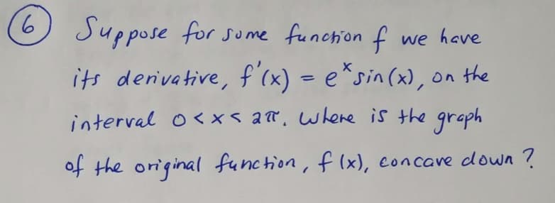 9.
Suppose for sume function f
we have
its derivative, f'cx) = e*sin(x), on the
%3D
interval o< x< ar, where is the
graph
of the original function, f (x), concave down ?
