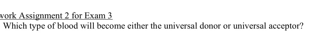 vork Assignment 2 for Exam 3
Which type of blood will become either the universal donor or universal acceptor?
