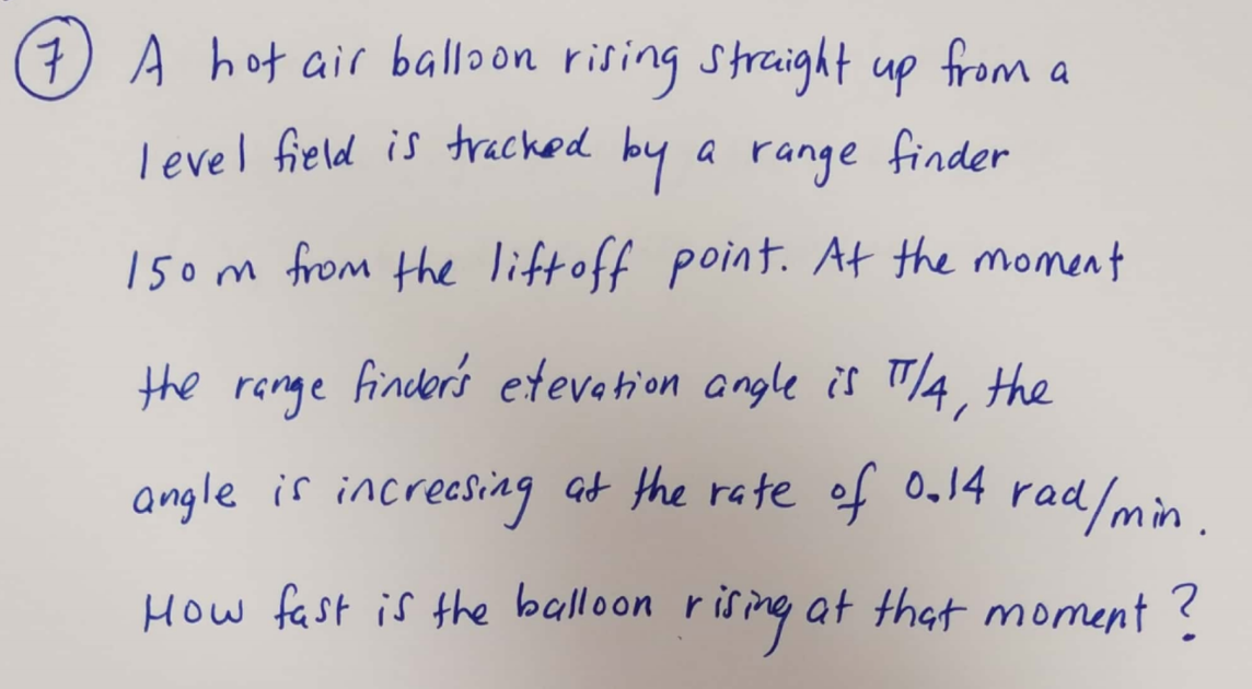 7) A hot air balloon rising strcight up
from
Tevel field is tracked by
a range finder
150m from the liftoff point. At the moment
the renge
finder's etevetion angle is TA, the
angle is increasing at the rate of 0,14 rad
d/min.
How fast is the balloon rising at that moment ?
