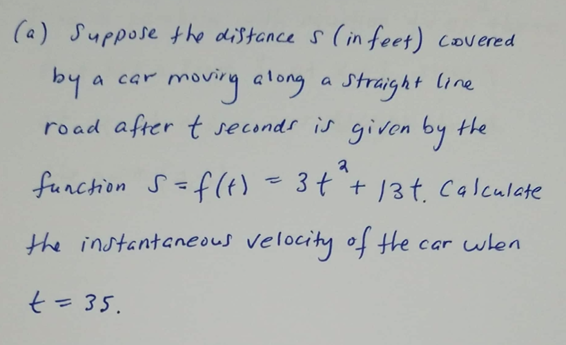 (a) Suppose the distance s ( in feet) covered
by
road after t seconds is givon by the
moving along a Straight line
a car
funchion S=f(t) =34 +13t. calculate
the instantaneous velocity of the car wlen
t=35.
