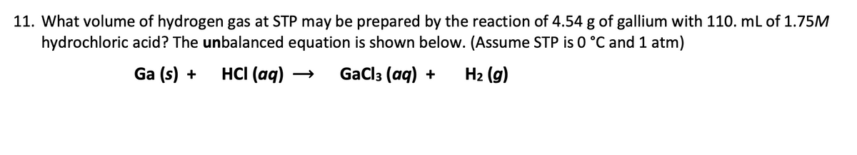 11. What volume of hydrogen gas at STP may be prepared by the reaction of 4.54 g of gallium with 110. mL of 1.75M
hydrochloric acid? The unbalanced equation is shown below. (Assume STP is 0 °C and 1 atm)
Ga (s) +
HCI (aq)
GaClз (aq) +
H2 (g)
