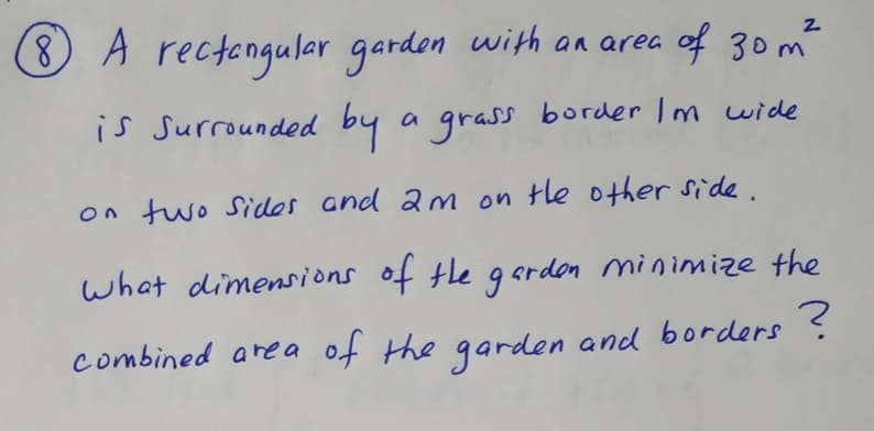 8 A rectangulaer garden with an area of 30m²
is Surrounded by a grass border Im wide
on two Sides and am on tle other side.
what dimensions of the g crdon minimize the
combined area of the garden and borders
?
