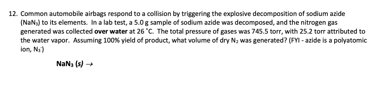 12. Common automobile airbags respond to a collision by triggering the explosive decomposition of sodium azide
(NaN3) to its elements. In a lab test, a 5.0 g sample of sodium azide was decomposed, and the nitrogen gas
generated was collected over water at 26 °C. The total pressure of gases was 745.5 torr, with 25.2 torr attributed to
the water vapor. Assuming 100% yield of product, what volume of dry N2 was generated? (FYI - azide is a polyatomic
ion, N3)
NaN3 (s) →

