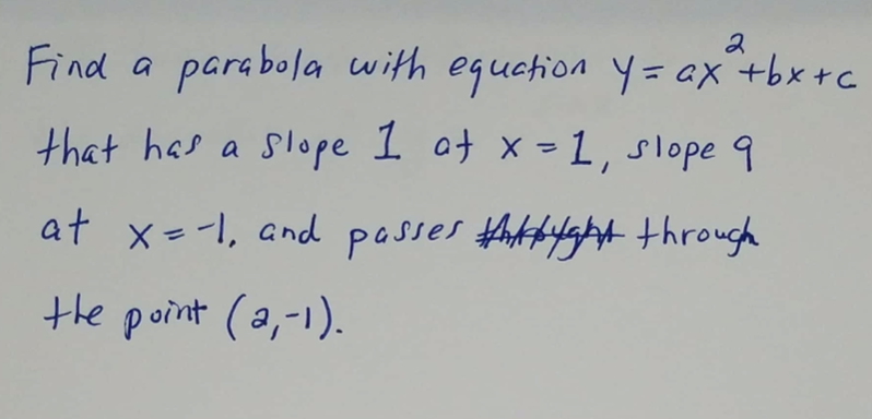 Find a parabola with equation y= ax +bx+c
that has a slope 1 ot x -1, slope 9
at x--1, and posses thtbyfgt through
the point (a,-1).
