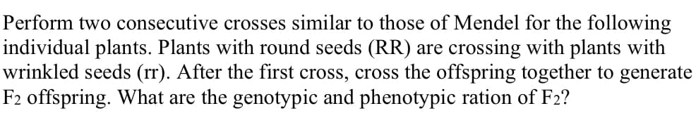 Perform two consecutive crosses similar to those of Mendel for the following
individual plants. Plants with round seeds (RR) are crossing with plants with
wrinkled seeds (rr). After the first cross, cross the offspring together to generate
F2 offspring. What are the genotypic and phenotypic ration of F2?
