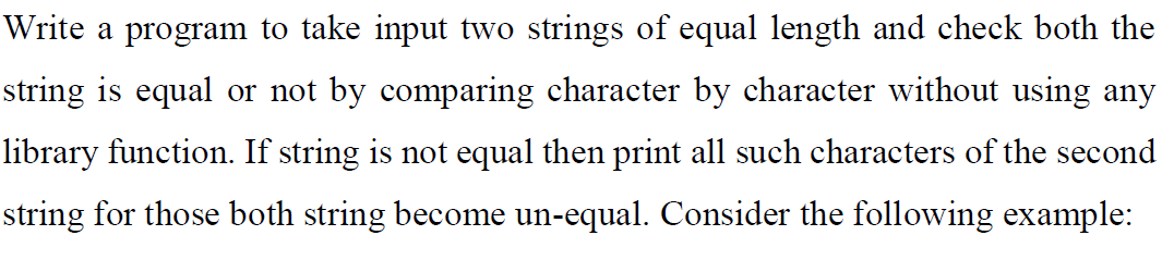 Write a program to take input two strings of equal length and check both the
string is equal or not by comparing character by character without using any
library function. If string is not equal then print all such characters of the second
string for those both string become un-equal. Consider the following example:

