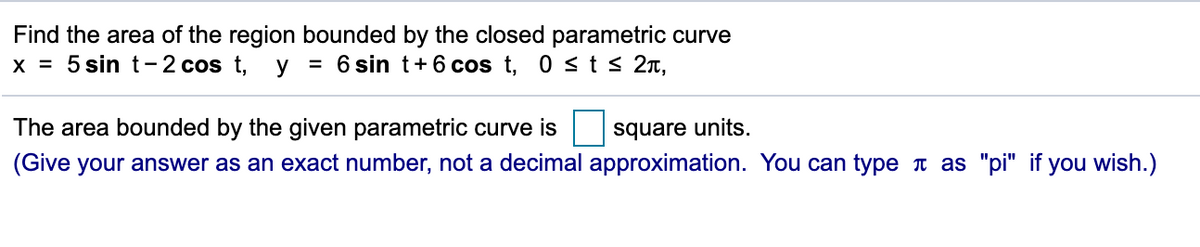 Find the area of the region bounded by the closed parametric curve
x = 5 sin t-2 cos t, y
= 6 sin t+6 cos t, 0 sts 2n,
The area bounded by the given parametric curve is
square units.
(Give your answer as an exact number, not a decimal approximation. You can type t as "pi" if you wish.)
