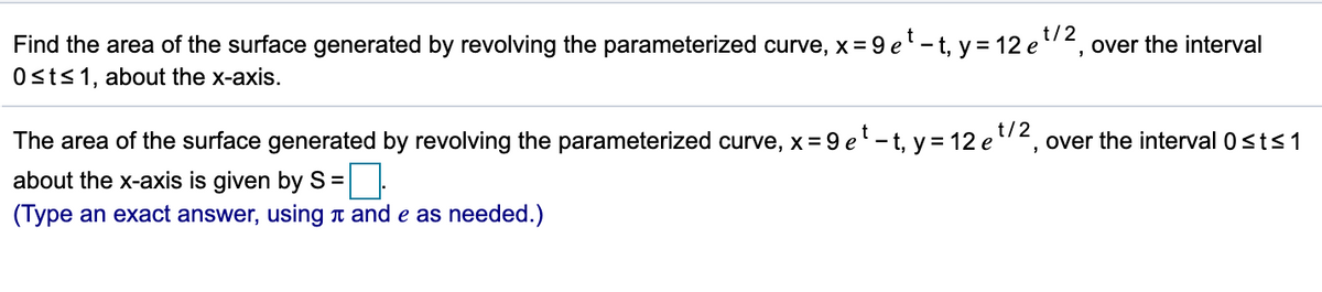 t/2
Find the area of the surface generated by revolving the parameterized curve, x = 9 e' - t, y = 12 e"2, over the interval
Osts1, about the x-axis.
t/2
The area of the surface generated by revolving the parameterized curve, x= 9 el-t, y = 12 e "2, over the interval 0sts1
about the x-axis is given by S
(Type an exact answer, using T and e as needed.)
