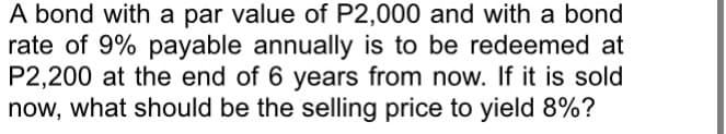 A bond with a par value of P2,000 and with a bond
rate of 9% payable annually is to be redeemed at
P2,200 at the end of 6 years from now. If it is sold
now, what should be the selling price to yield 8%?
