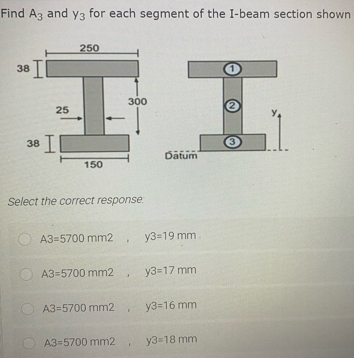 Find A3 and y3 for each segment of the I-beam section shown
エエ
250
38
300
25
2
38 ||
3
Datum
150
Select the correct response:
A3=5700 mm2
y3=D19 mm
A3=5700 mm2
y3=17 mm
A3=5700 mm2
y3=16 mm
A3=5700 mm2
y3=18 mm
