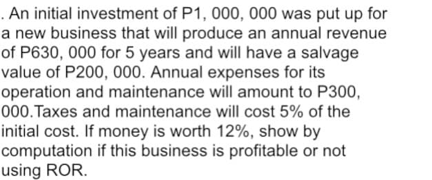 . An initial investment of P1, 000, 000 was put up for
a new business that will produce an annual revenue
of P630, 000 for 5 years and will have a salvage
value of P200, 000. Annual expenses for its
operation and maintenance will amount to P300,
000.Taxes and maintenance will cost 5% of the
initial cost. If money is worth 12%, show by
computation if this business is profitable or not
using ROR.
