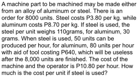 A machine part to be machined may be made either
from an alloy of aluminum or steel. There is an
order for 8000 units. Steel costs P3.80 per kg. while
aluminum costs P8.70 per kg. If steel is used, the
steel per unit weighs 110grams, for aluminum, 30
grams. When steel is used, 50 units can be
produced per hour, for aluminum, 80 units per hour
with aid of tool costing P640, which will be useless
after the 8,000 units are finished. The cost of the
machine and the operator is P10.80 per hour. How
much is the cost per unit if steel is used?
