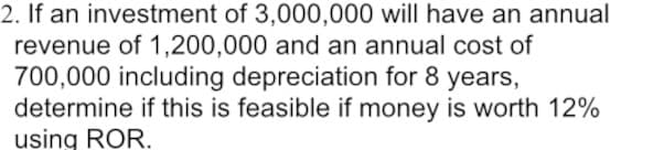 2. If an investment of 3,000,000 will have an annual
revenue of 1,200,000 and an annual cost of
700,000 including depreciation for 8 years,
determine if this is feasible if money is worth 12%
using ROR.
