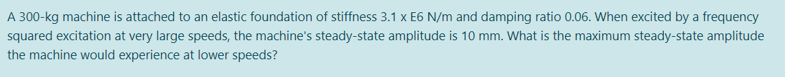 A 300-kg machine is attached to an elastic foundation of stiffness 3.1 x E6 N/m and damping ratio 0.06. When excited by a frequency
squared excitation at very large speeds, the machine's steady-state amplitude is 10 mm. What is the maximum steady-state amplitude
the machine would experience at lower speeds?
