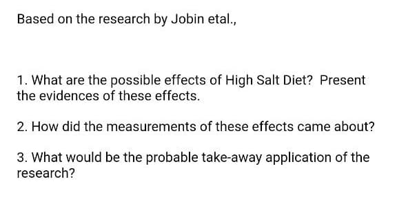 Based on the research by Jobin etal.,
1. What are the possible effects of High Salt Diet? Present
the evidences of these effects.
2. How did the measurements of these effects came about?
3. What would be the probable take-away application of the
research?