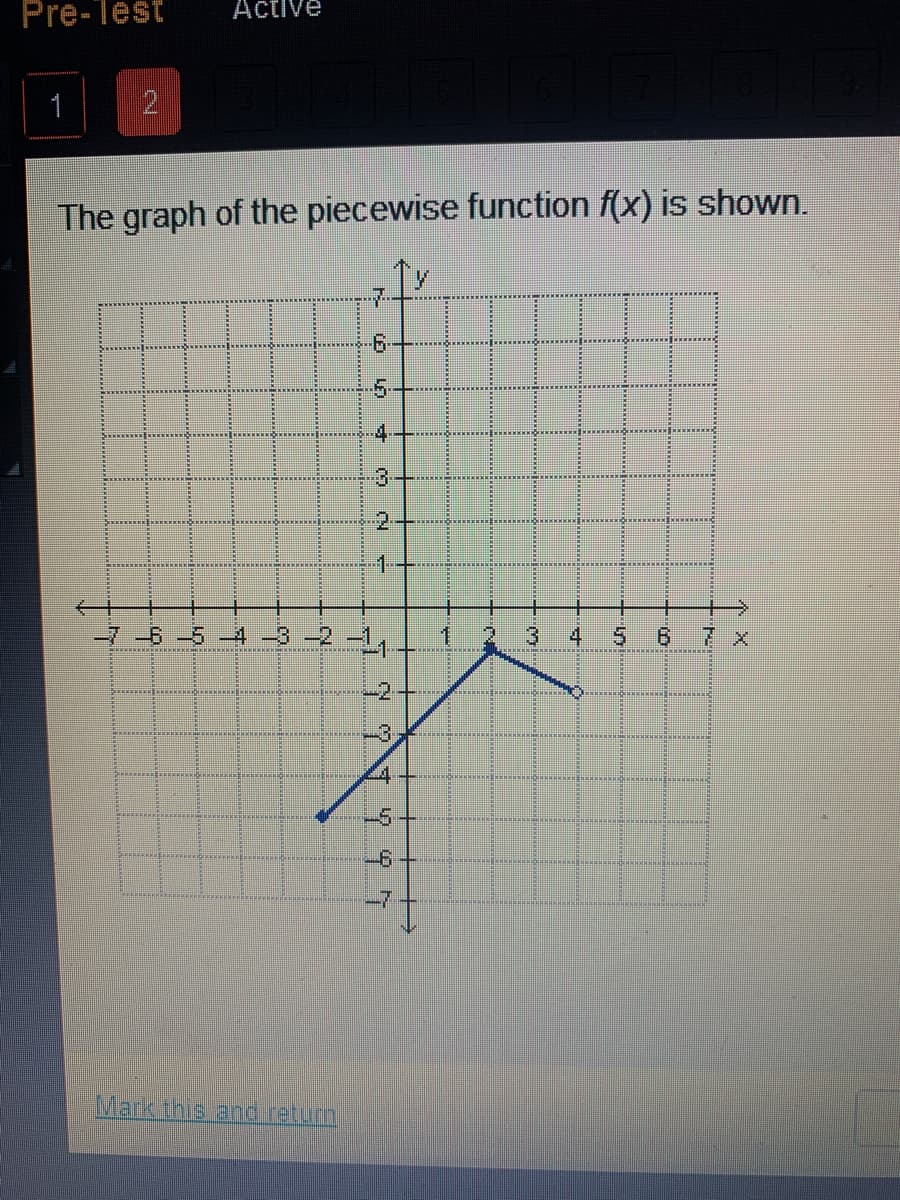Pre-Test
Active
2
The graph of the piecewise function f(x) is shown.
7-
5-
4
1.
-6-5 -4 -3 -2 –1,
3
6.
7 x
-2,
-3.
-5
-6
Mark this and retum,
2.
