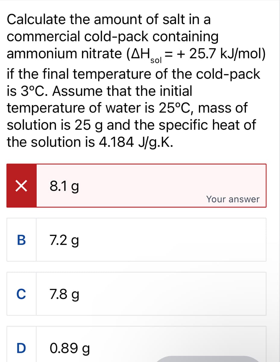 Calculate the amount of salt in a
commercial cold-pack containing
ammonium nitrate (AH+25.7 kJ/mol)
if the final temperature of the cold-pack
is 3°C. Assume that the initial
temperature of water is 25°C, mass of
solution is 25 g and the specific heat of
the solution is 4.184 J/g.K.
×
B
C
D
8.1 g
7.2 g
7.8 g
0.89 g
Your answer
