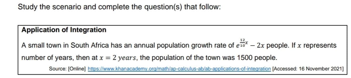 Study the scenario and complete the question(s) that follow:
Application of Integration
12,
A small town in South Africa has an annual population growth rate of e10* – 2x people. If x represents
number of years, then at x = 2 years, the population of the town was 1500 people.
Source: [Online] https://www.khanacademy.org/math/ap-calculus-ab/ab-applications-of-integration [Accessed: 16 November 2021]
