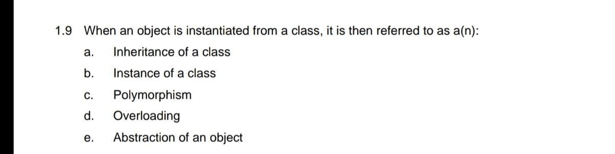 1.9 When an object is instantiated from a class, it is then referred to as a(n):
a.
Inheritance of a class
b.
Instance of a class
С.
Polymorphism
d.
Overloading
е.
Abstraction of an object
