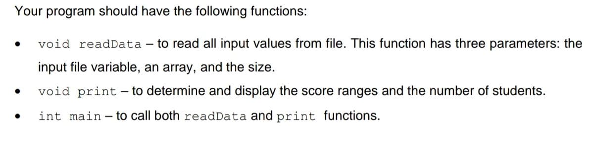 Your program should have the following functions:
void readData – to read all input values from file. This function has three parameters: the
input file variable, an array, and the size.
void print– to determine and display the score ranges and the number of students.
-
int main - to call both readData and print functions.
