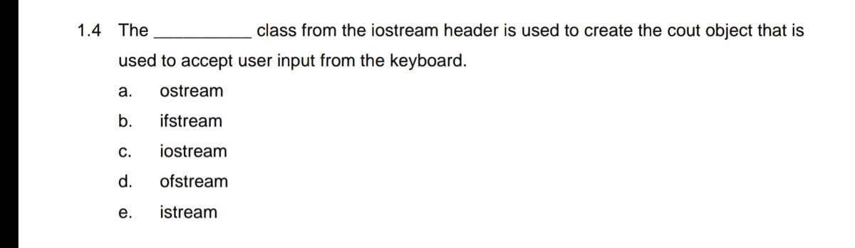 1.4 The
class from the iostream header is used to create the cout object that is
used to accept user input from the keyboard.
a.
ostream
b.
ifstream
С.
iostream
d.
ofstream
е.
istream
