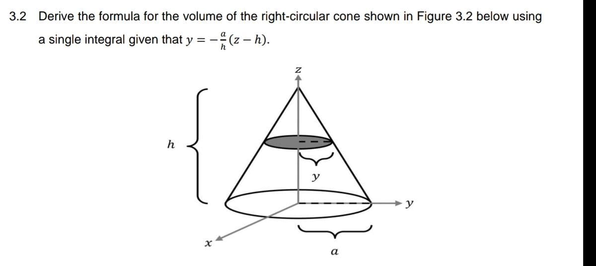 3.2 Derive the formula for the volume of the right-circular cone shown in Figure 3.2 below using
a single integral given that y = -
(2 – h).
y
y
а
