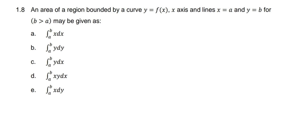 1.8 An area of a region bounded by a curve y = f (x), x axis and lines x = a and y = b for
(b > a) may be given as:
S xdx
а.
b.
S ydy
Sa ydx
С.
d. xydx
Sa xdy
е.
