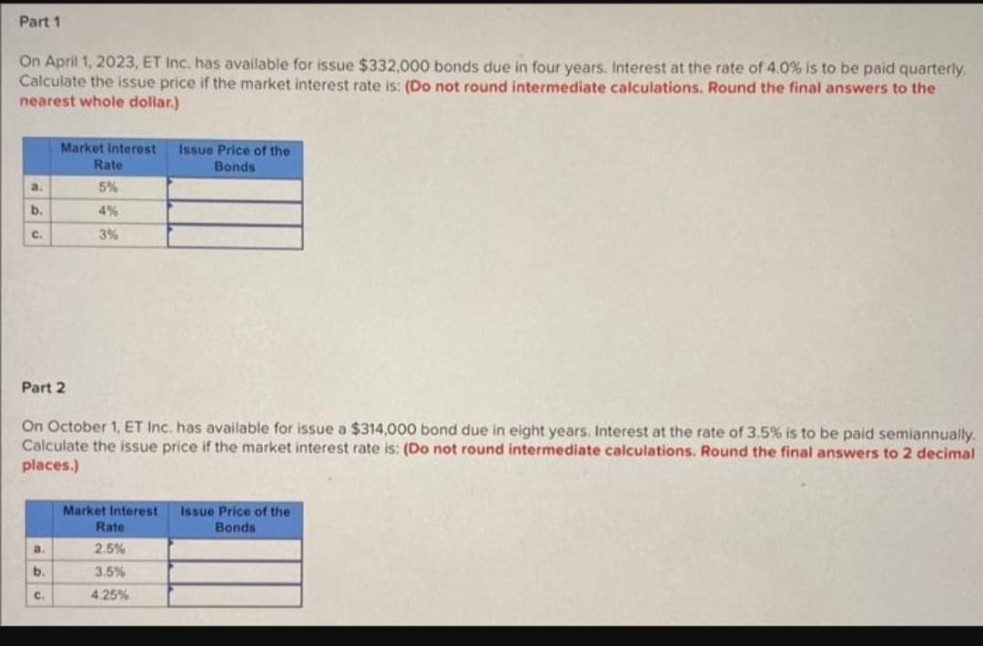 Part 1
On April 1, 2023, ET Inc. has available for issue $332,000 bonds due in four years. Interest at the rate of 4.0% is to be paid quarterly,
Calculate the issue price if the market interest rate is: (Do not round intermediate calculations. Round the final answers to the
nearest whole dollar.)
a.
b.
C.
Part 2
a.
Market Interest
Rate
5%
b.
On October 1, ET Inc. has available for issue a $314,000 bond due in eight years. Interest at the rate of 3.5% is to be paid semiannually.
Calculate the issue price if the market interest rate is: (Do not round intermediate calculations. Round the final answers to 2 decimal
places.)
C.
4%
3%
Issue Price of the
Bonds
Market Interest Issue Price of the
Bonds
Rate
2.5%
3.5%
4.25%