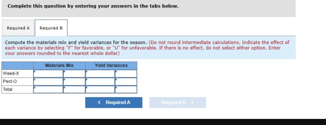 Complete this question by entering your answers in the tabs below.
Required A Required B
Compute the materials mix and yield variances for the season. (Do not round intermediate calculations. Indicate the effect of
each variance by selecting "F" for favorable, or "U" for unfavorable. If there is no effect, do not select either option. Enter
your answers rounded to the nearest whole dollar)
Weed-X
Pest-O
Total
Materials Mix
Yield Variances
< Required A
Required B >