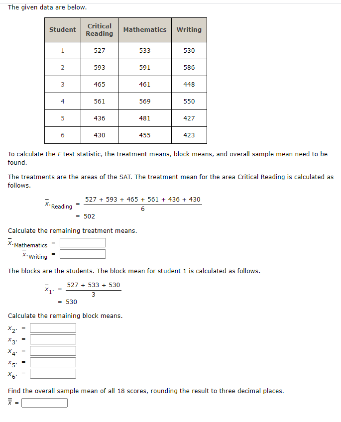 The given data are below.
Critical
Student
Mathematics
Writing
Reading
1.
527
533
530
593
591
586
3
465
461
448
4
561
569
550
436
481
427
430
455
423
To calculate the F test statistic, the treatment means, block means, and overall sample mean need to be
found.
The treatments are the areas of the SAT. The treatment mean for the area Critical Reading is calculated as
follows.
527 + 593 + 465 + 561 + 436 + 430
X•Reading
6.
= 502
Calculate the remaining treatment means.
X.Mathematics
X-Writing
The blocks are the students. The block mean for student 1 is calculated as follows.
527 + 533 + 530
3
= 530
Calculate the remaining block means.
X6
Find the overall sample mean of all 18 scores, rounding the result to three decimal places.
=
Ilx
