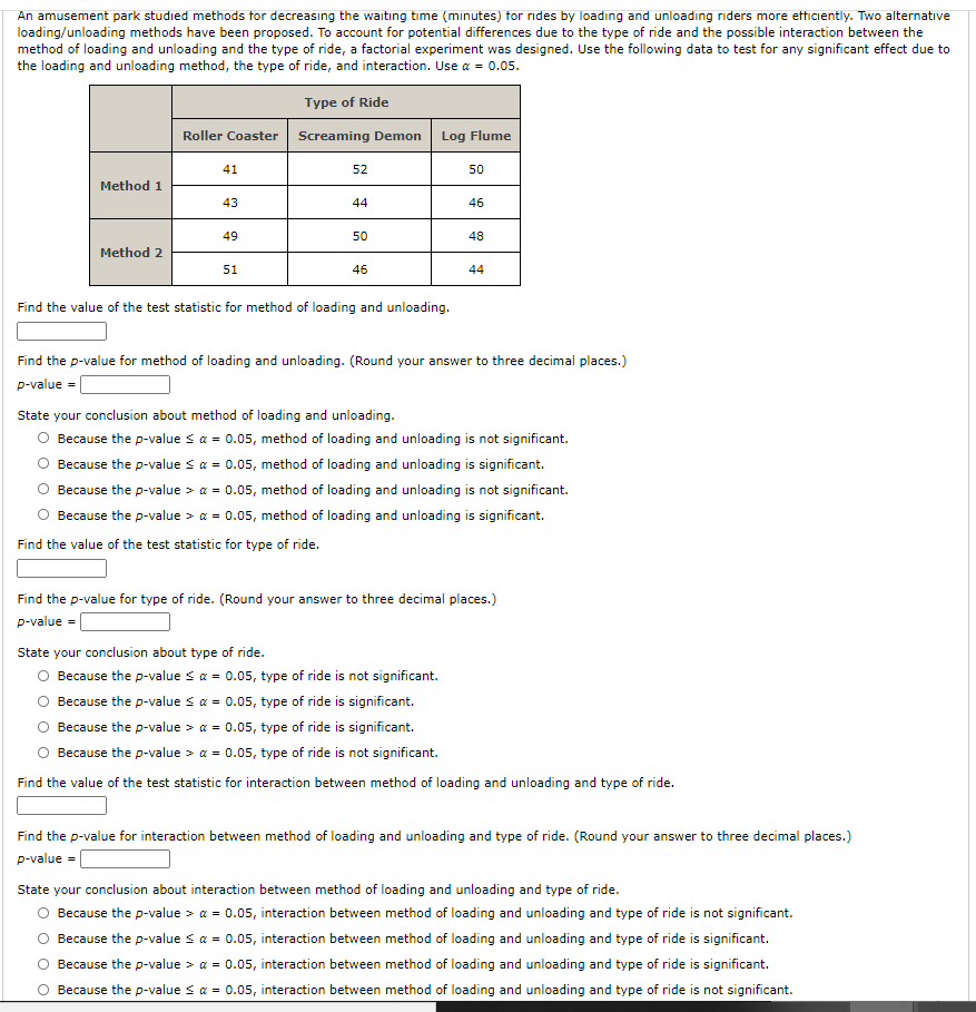 An amusement park studied methods tor decreasıng the waiting time (minutes) for rides by loadıng and unloadıng riders more etticiently. Two alternative
loading/unloading methods have been proposed. To account for potential differences due to the type of ride and the possible interaction between the
method of loading and unloading and the type of ride, a factorial experiment was designed. Use the following data to test for any significant effect due to
the loading and unloading method, the type of ride, and interaction. Use a = 0.05.
Type of Ride
Roller Coaster
Screaming Demon
Log Flume
41
52
50
Method 1
43
44
46
49
50
48
Method 2
51
46
44
Find the value of the test statistic for method of loading and unloading.
Find the p-value for method of loading and unloading. (Round your answer to three decimal places.)
p-value = [
State your conclusion about method of loading and unloading.
O Because the p-value sa = 0.05, method of loading and unloading is not significant.
O Because the p-value sa = 0.05, method of loading and unloading is significant.
Because the p-value > a = 0.05, method of loading and unloading is not significant.
O Because the p-value > a = 0.05, method of loading and unloading is significant.
Find the value of the test statistic for type of ride.
Find the p-value for type of ride. (Round your answer to three decimal places.)
p-value = [
State your conclusion about type of ride.
O Because the p-value s a = 0.05, type of ride is not significant.
O Because the p-value sa = 0.05, type of ride is significant.
Because the p-value > a = 0.05, type of ride is significant.
O Because the p-value > a = 0.05, type of ride is not significant.
Find the value of the test statistic for interaction between method of loading and unloading and type of ride.
Find the p-value for interaction between method of loading and unloading and type of ride. (Round your answer to three decimal places.)
p-value = |
State your conclusion about interaction between method of loading and unloading and type of ride.
O Because the p-value > a = 0.05, interaction between method of loading and unloading and type of ride is not significant.
O Because the p-value sa = 0.05, interaction between method of loading and unloading and type of ride is significant.
O Because the p-value > a = 0.05, interaction between method of loading and unloading and type of ride is significant.
O Because the p-value s a = 0.05, interaction between method of loading and unloading and type of ride is not significant.
