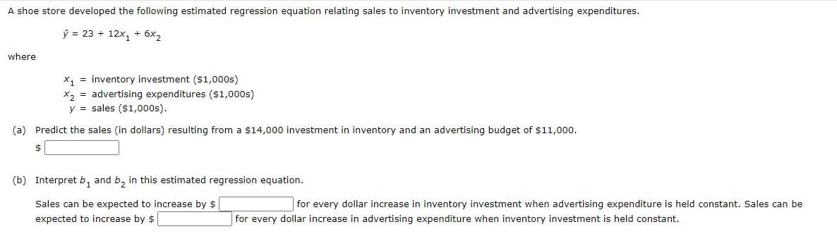 A shoe store developed the following estimated regression equation relating sales to inventory investment and advertising expenditures.
ý = 23 + 12x, + 6x2
where
x, = inventory investment ($1,000s)
X2 = advertising expenditures ($1,000s)
y = sales ($1,000s).
(a) Predict the sales (in dollars) resulting from a $14,000 investment in inventory and an advertising budget of $11,000.
(b) Interpret b, and b, in this estimated regression equation.
Sales can be expected to increase by $
for every dollar increase in inventory investment when advertising expenditure is held constant. Sales can be
expected to increase by $
for every dollar increase in advertising expenditure when inventory investment is held constant.
