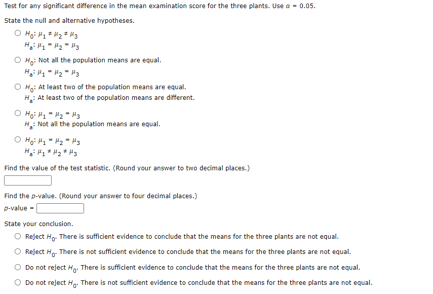 Test for any significant difference in the mean examination score for the three plants. Use a = 0.05.
State the null and alternative hypotheses.
Hi H1 = H2 = Hz
Ho: Not all the population means are equal.
Hi H1 = H2 = H3
O Ho: At least two of the population means are equal.
: At least two of the population means are different.
Ho: H1 = Hz = Mz
: Not all the population means are equal.
Hai
O Ho: H1 = H2 = H3
Find the value of the test statistic. (Round your answer to two decimal places.)
Find the p-value. (Round your answer to four decimal places.)
p-value =
State your conclusion.
O Reject Ho. There is sufficient evidence to conclude that the means for the three plants are not equal.
Reject H. There is not sufficient evidence to conclude that the means for the three plants are not equal.
Do not reject Hp. There is sufficient evidence to conclude that the means for the three plants are not equal.
Do not reject Ho: There is not sufficient evidence to conclude that the means for the three plants are not equal.

