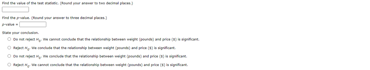 Find the value of the test statistic. (Round your answer to two decimal places.)
Find the p-value. (Round your answer to three decimal places.)
p-value =
State your conclusion.
O Do not reject Ho. We cannot conclude that the relationship between weight (pounds) and price ($) is significant.
O Reject Ho. We conclude that the relationship between weight (pounds) and price ($) is significant.
O Do not reject Ho: We conclude that the relationship between weight (pounds) and price ($) is significant.
O Reject Ho. We cannot conclude that the relationship between weight (pounds) and price ($) is significant.
